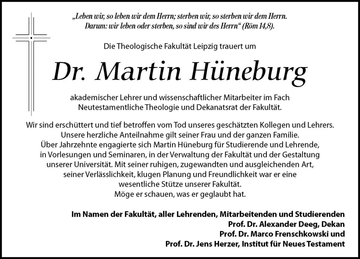 zur Vergrößerungsansicht des Bildes: Traueranzeige für Dr. Martin Hüneburg, Bild: LVZ. „Leben wir, so leben wir dem Herrn; sterben wir, so sterben wir dem Herrn. Darum: wir leben oder sterben, so sind wir des Herrn“ (Röm 14,8). Die Theologische Fakultät Leipzig trauert um Dr. Martin Hüneburg akademischer Lehrer und wissenschaftlicher Mitarbeiter im Fach Neutestamentliche Theologie und Dekanatsrat der Fakultät. Wir sind erschüttert und tief betroffen vom Tod unseres geschätzten Kollegen und Lehrers. Unsere herzliche Anteilnahme gilt seiner Frau und der ganzen Familie. Über Jahrzehnte engagierte sich Martin Hüneburg für Studierende und Lehrende, in Vorlesungen und Seminaren, in der Verwaltung der Fakultät und der Gestaltung unserer Universität. Mit seiner ruhigen, zugewandten und ausgleichenden Art, seiner Verlässlichkeit, klugen Planung und Freundlichkeit war er eine wesentliche Stütze unserer Fakultät. Möge er schauen, was er geglaubt hat. Im Namen der Fakultät, aller Lehrenden, Mitarbeitenden und Studierenden Prof. Dr. Alexander Deeg, Dekan Prof. Dr. Marco Frenschkowski und Prof. Dr. Jens Herzer, Institut für Neues Testament